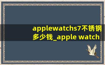 applewatchs7不锈钢多少钱_apple watch s7不锈钢45mm价格